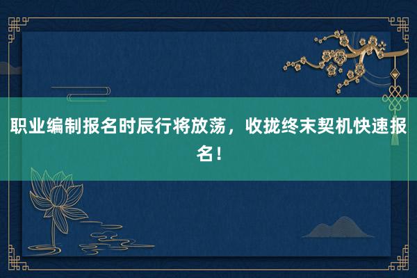 职业编制报名时辰行将放荡，收拢终末契机快速报名！